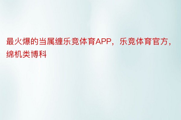 最火爆的当属缠乐竞体育APP，乐竞体育官方，绵机类博科