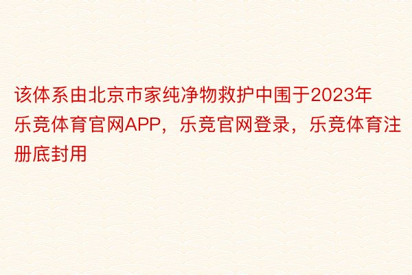 该体系由北京市家纯净物救护中围于2023年乐竞体育官网APP，乐竞官网登录，乐竞体育注册底封用