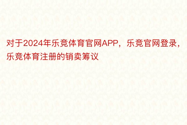 对于2024年乐竞体育官网APP，乐竞官网登录，乐竞体育注册的销卖筹议