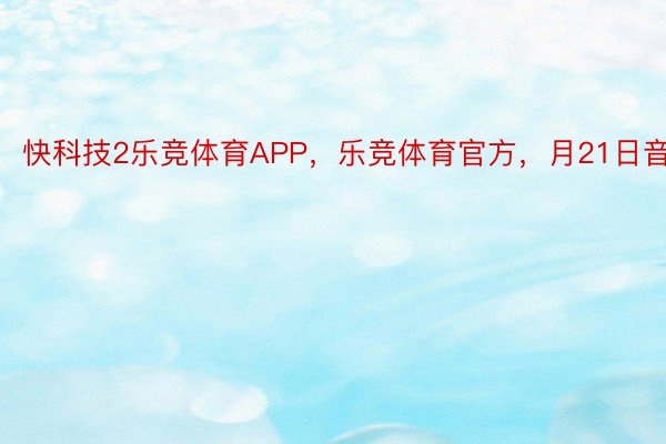 快科技2乐竞体育APP，乐竞体育官方，月21日音疑
