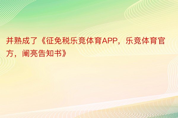 并熟成了《征免税乐竞体育APP，乐竞体育官方，阐亮告知书》