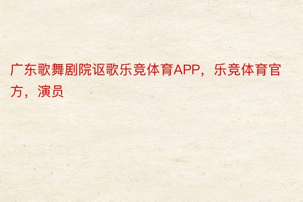 广东歌舞剧院讴歌乐竞体育APP，乐竞体育官方，演员