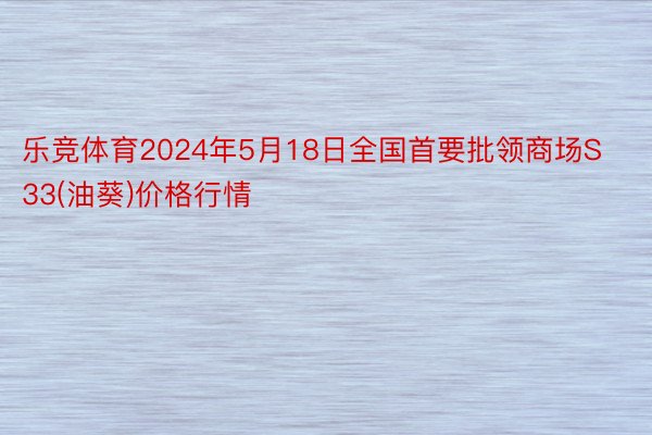 乐竞体育2024年5月18日全国首要批领商场S33(油葵)价格行情