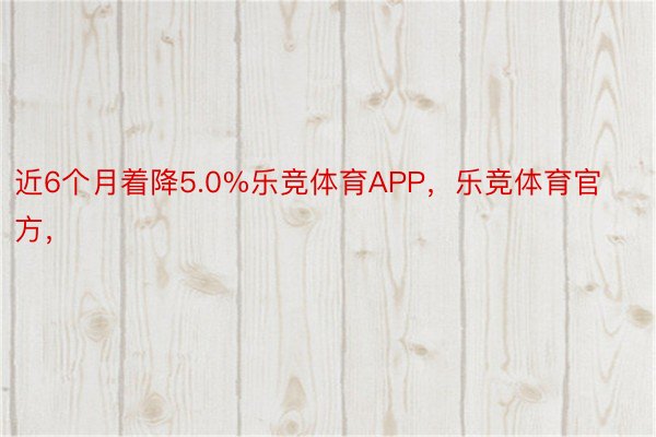 近6个月着降5.0%乐竞体育APP，乐竞体育官方，