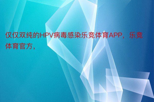 仅仅双纯的HPV病毒感染乐竞体育APP，乐竞体育官方，