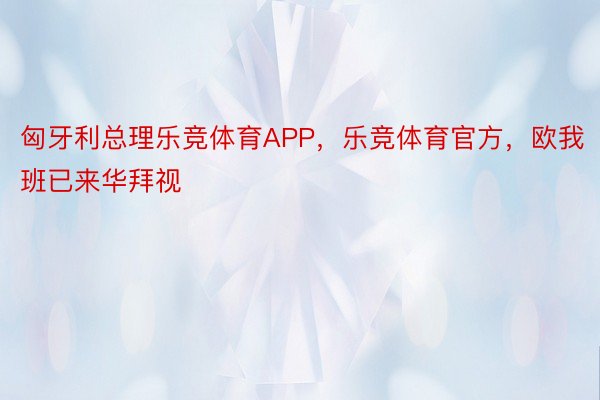 匈牙利总理乐竞体育APP，乐竞体育官方，欧我班已来华拜视