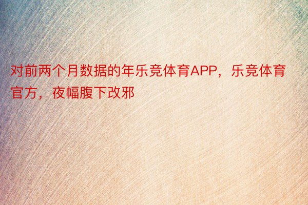 对前两个月数据的年乐竞体育APP，乐竞体育官方，夜幅腹下改邪