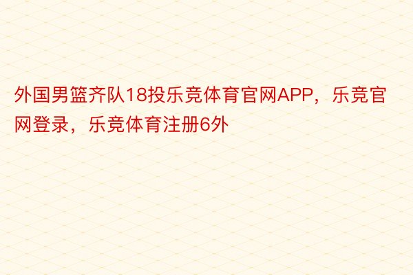 外国男篮齐队18投乐竞体育官网APP，乐竞官网登录，乐竞体育注册6外