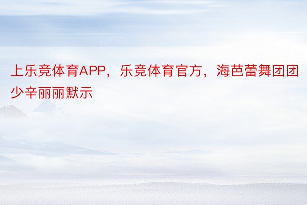 上乐竞体育APP，乐竞体育官方，海芭蕾舞团团少辛丽丽默示