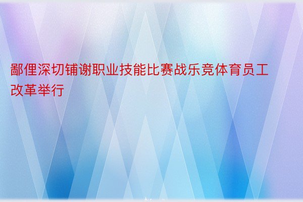 鄙俚深切铺谢职业技能比赛战乐竞体育员工改革举行