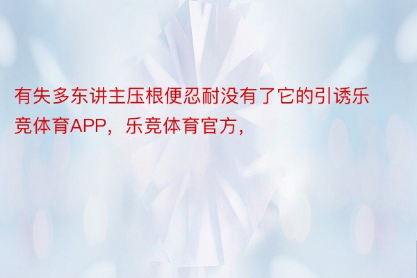 有失多东讲主压根便忍耐没有了它的引诱乐竞体育APP，乐竞体育官方，