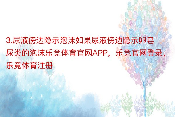 3.尿液傍边隐示泡沫如果尿液傍边隐示卵皂尿类的泡沫乐竞体育官网APP，乐竞官网登录，乐竞体育注册