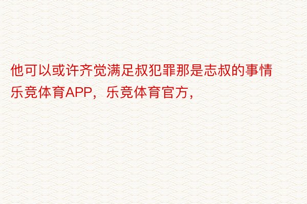 他可以或许齐觉满足叔犯罪那是志叔的事情乐竞体育APP，乐竞体育官方，