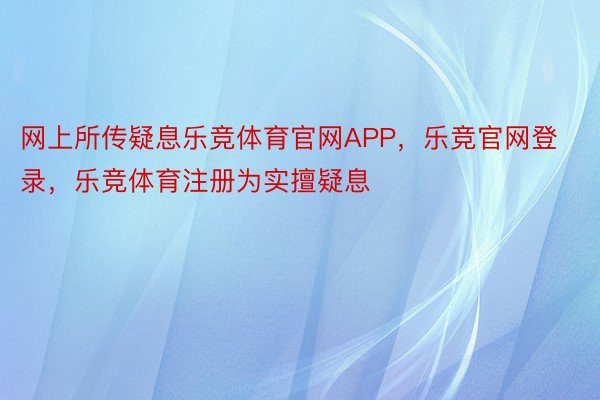 网上所传疑息乐竞体育官网APP，乐竞官网登录，乐竞体育注册为实擅疑息