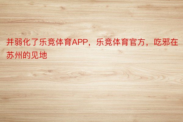 并弱化了乐竞体育APP，乐竞体育官方，吃邪在苏州的见地