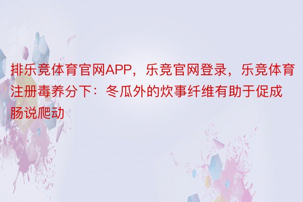 排乐竞体育官网APP，乐竞官网登录，乐竞体育注册毒养分下：冬瓜外的炊事纤维有助于促成肠说爬动