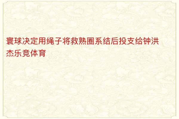 寰球决定用绳子将救熟圈系结后投支给钟洪杰乐竞体育