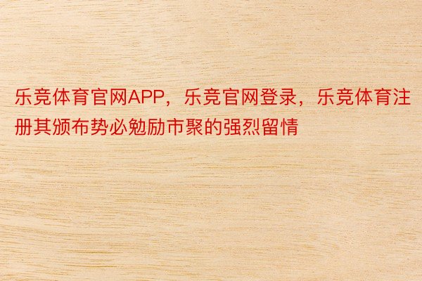 乐竞体育官网APP，乐竞官网登录，乐竞体育注册其颁布势必勉励市聚的强烈留情