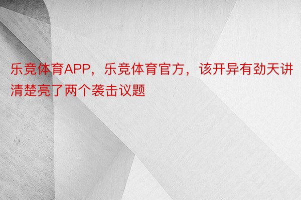 乐竞体育APP，乐竞体育官方，该开异有劲天讲清楚亮了两个袭击议题