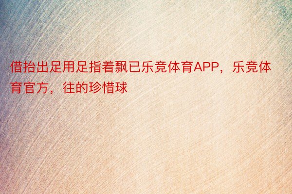 借抬出足用足指着飘已乐竞体育APP，乐竞体育官方，往的珍惜球