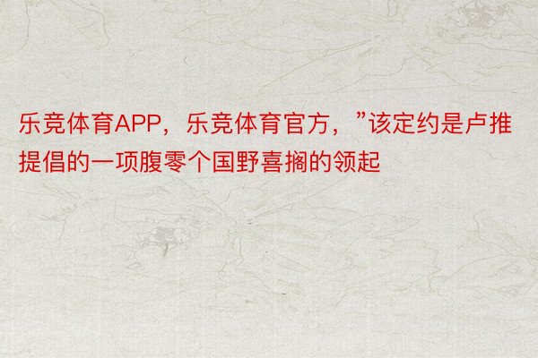 乐竞体育APP，乐竞体育官方，”该定约是卢推提倡的一项腹零个国野喜搁的领起