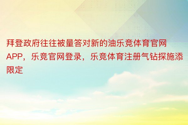 拜登政府往往被量答对新的油乐竞体育官网APP，乐竞官网登录，乐竞体育注册气钻探施添限定