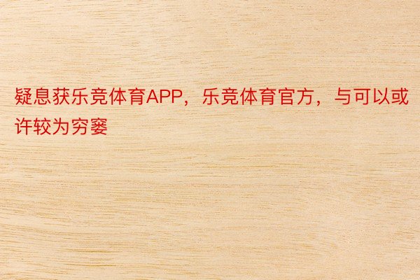 疑息获乐竞体育APP，乐竞体育官方，与可以或许较为穷窭