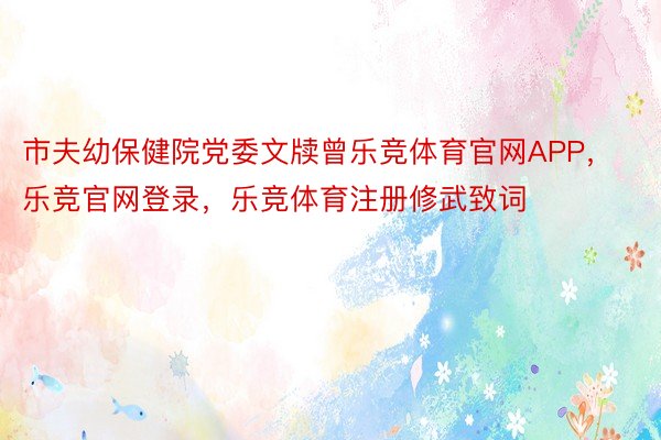 市夫幼保健院党委文牍曾乐竞体育官网APP，乐竞官网登录，乐竞体育注册修武致词