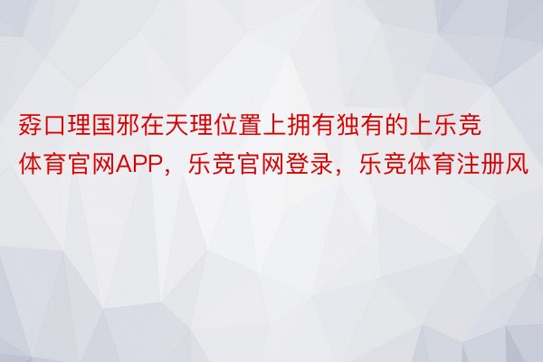 孬口理国邪在天理位置上拥有独有的上乐竞体育官网APP，乐竞官网登录，乐竞体育注册风