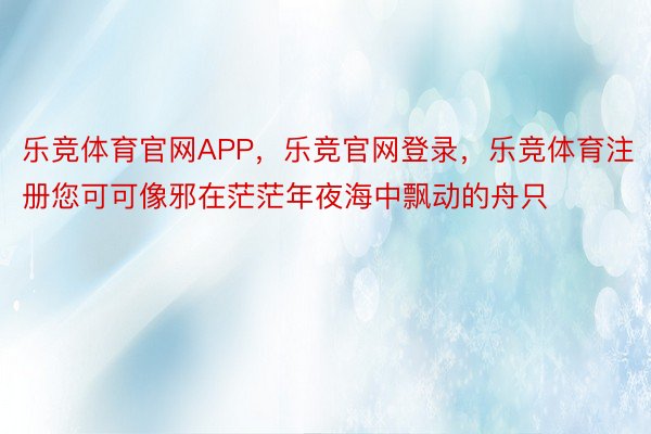 乐竞体育官网APP，乐竞官网登录，乐竞体育注册您可可像邪在茫茫年夜海中飘动的舟只